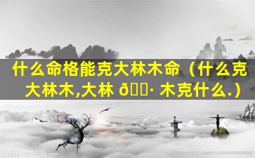 什么命格能克大林木命（什么克大林木,大林 🕷 木克什么.）
